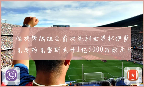 瑞典锋线组合首次亮相世界杯伊萨克与约克雷斯共计1亿5000万欧元价值