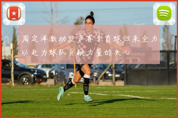 周定洋激动发声赛季首球归来全力以赴为球队贡献力量的决心