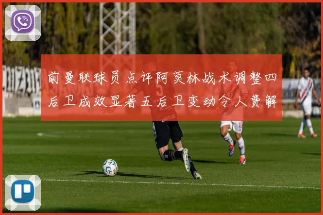 前曼联球员点评阿莫林战术调整四后卫成效显著五后卫变动令人费解