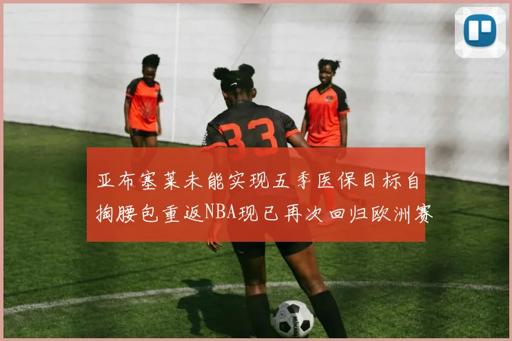 亚布塞莱未能实现五季医保目标自掏腰包重返NBA现已再次回归欧洲赛场