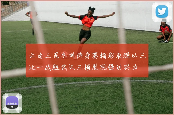 云南玉昆冬训热身赛精彩表现以三比一战胜武汉三镇展现强劲实力