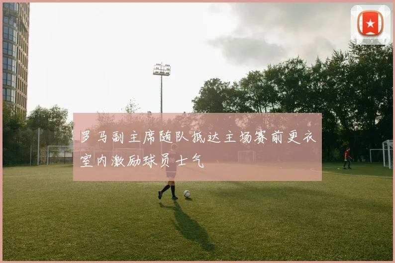 罗马副主席随队抵达主场赛前更衣室内激励球员士气