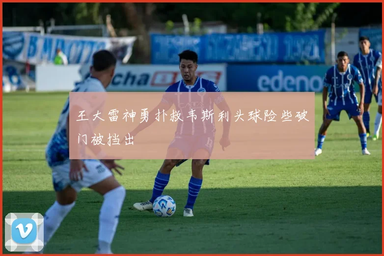 王大雷神勇扑救韦斯利头球险些破门被挡出