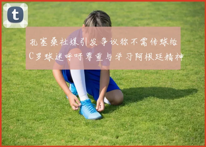 孔塞桑社媒引发争议称不需传球给C罗球迷呼吁尊重与学习阿根廷精神