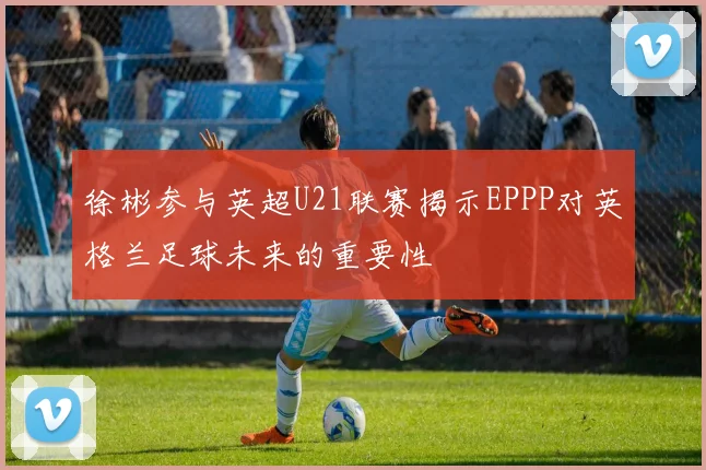 徐彬参与英超U21联赛揭示EPPP对英格兰足球未来的重要性