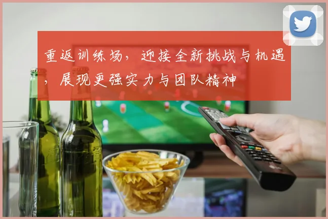 重返训练场，迎接全新挑战与机遇，展现更强实力与团队精神