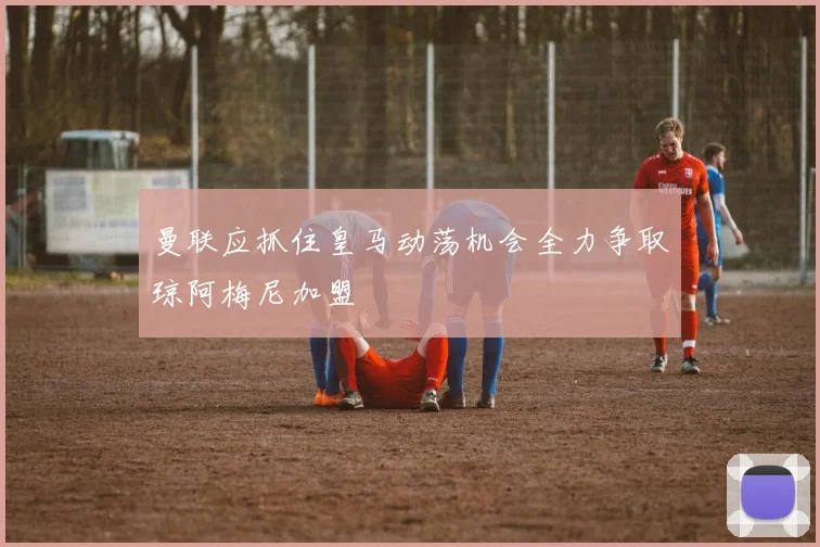 曼联应抓住皇马动荡机会全力争取琼阿梅尼加盟
