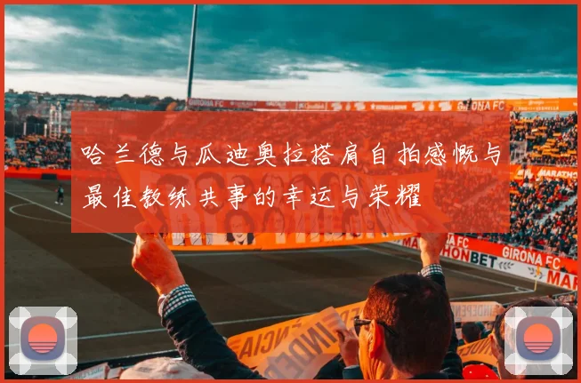 哈兰德与瓜迪奥拉搭肩自拍感慨与最佳教练共事的幸运与荣耀