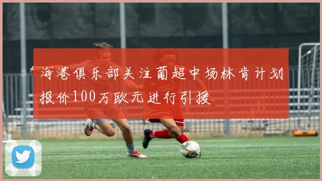 海港俱乐部关注葡超中场林肯计划报价100万欧元进行引援