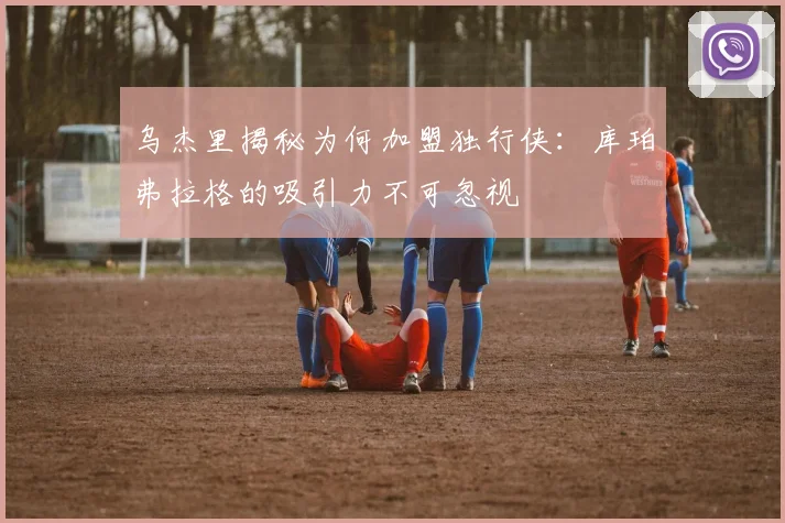 乌杰里揭秘为何加盟独行侠：库珀弗拉格的吸引力不可忽视