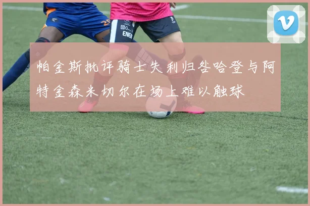 帕金斯批评骑士失利归咎哈登与阿特金森米切尔在场上难以触球