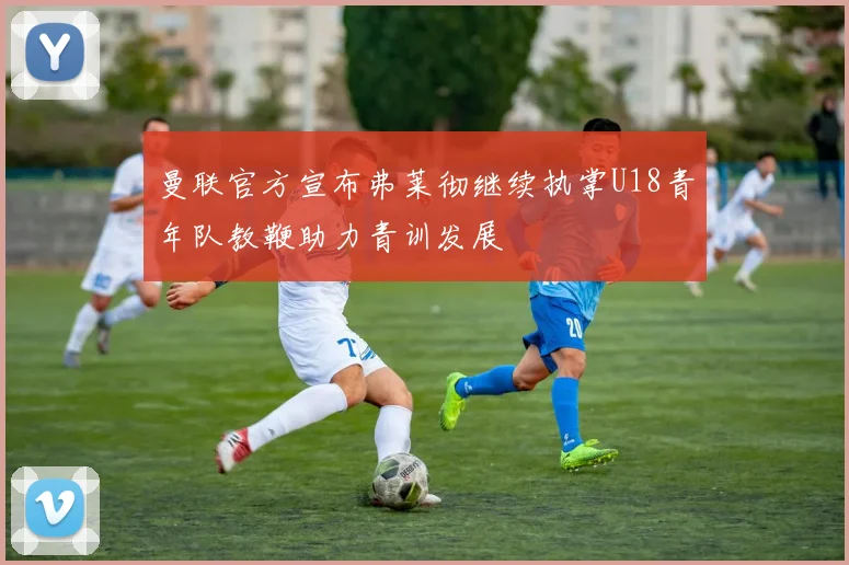 曼联官方宣布弗莱彻继续执掌U18青年队教鞭助力青训发展