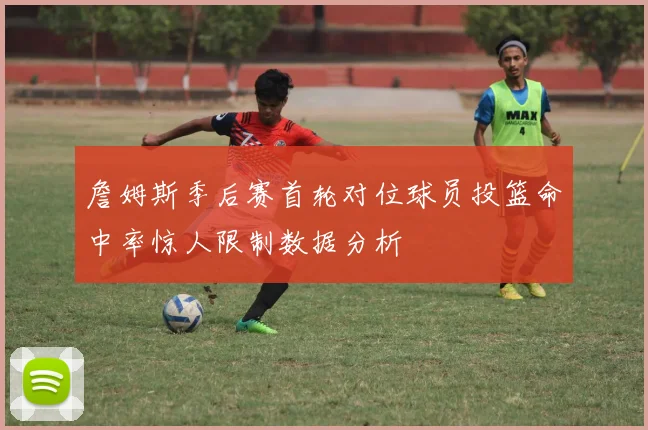 詹姆斯季后赛首轮对位球员投篮命中率惊人限制数据分析