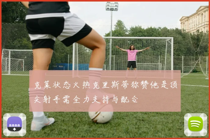 克莱状态火热克里斯蒂称赞他是顶尖射手需全力支持与配合