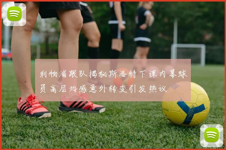 利物浦跟队揭秘斯洛特下课内幕球员高层均感意外转变引发热议