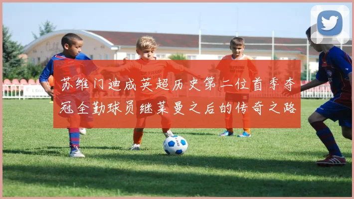 苏维门迪成英超历史第二位首季夺冠全勤球员继莱曼之后的传奇之路