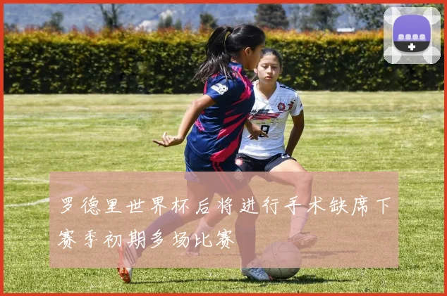 罗德里世界杯后将进行手术缺席下赛季初期多场比赛