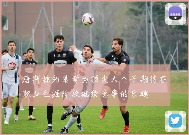 唐斯称约基奇为顶尖大个子期待在职业生涯阶段继续竞争的乐趣