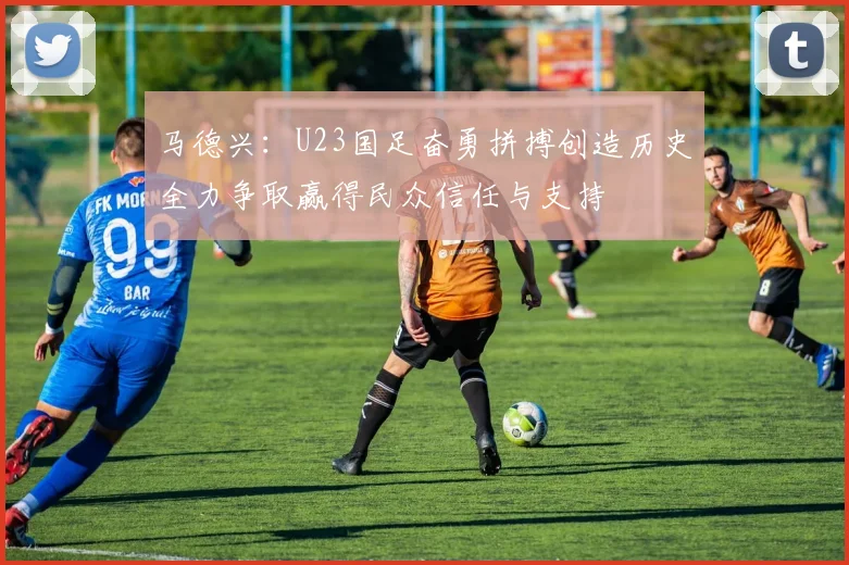 马德兴：U23国足奋勇拼搏创造历史全力争取赢得民众信任与支持