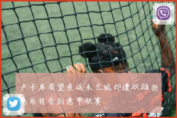 卢卡库渴望重返米兰城却遭双雄拒绝或将告别意甲联赛